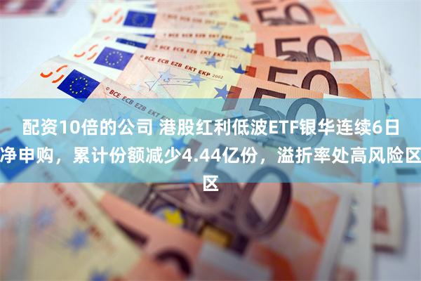 配资10倍的公司 港股红利低波ETF银华连续6日净申购，累计份额减少4.44亿份，溢折率处高风险区