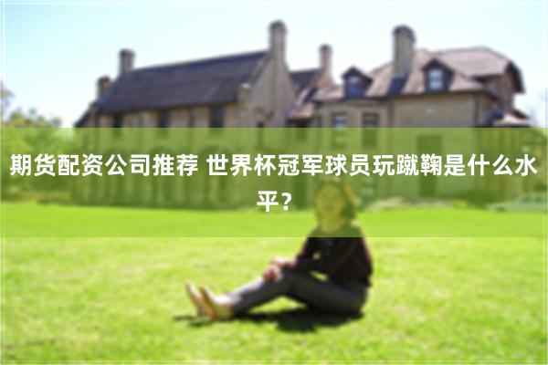 期货配资公司推荐 世界杯冠军球员玩蹴鞠是什么水平？