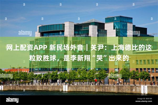 网上配资APP 新民场外音｜关尹：上海德比的这粒致胜球，是李新翔“哭”出来的