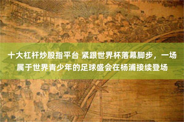 十大杠杆炒股指平台 紧跟世界杯落幕脚步，一场属于世界青少年的足球盛会在杨浦接续登场