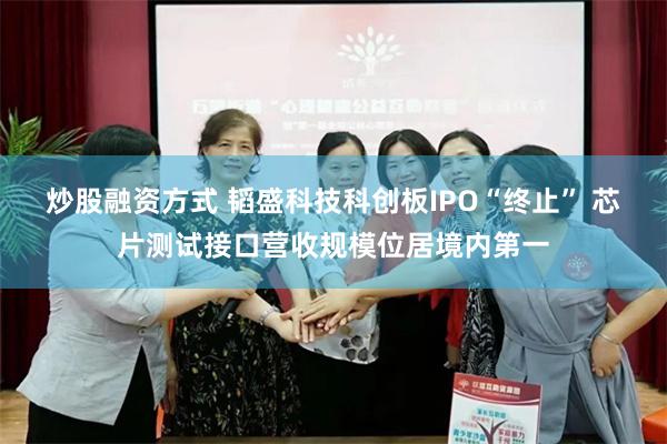 炒股融资方式 韬盛科技科创板IPO“终止” 芯片测试接口营收规模位居境内第一