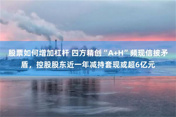 股票如何增加杠杆 四方精创“A+H”频现信披矛盾，控股股东近一年减持套现或超6亿元