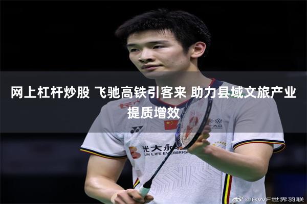 网上杠杆炒股 飞驰高铁引客来 助力县域文旅产业提质增效