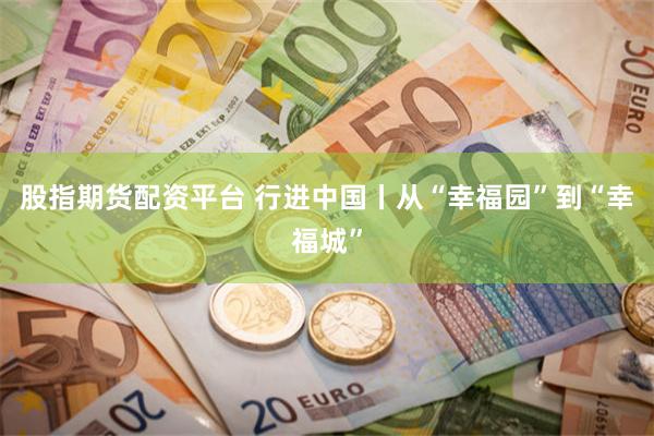 股指期货配资平台 行进中国丨从“幸福园”到“幸福城”