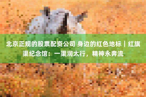 北京正规的股票配资公司 身边的红色地标｜红旗渠纪念馆：一渠润太行，精神永奔流
