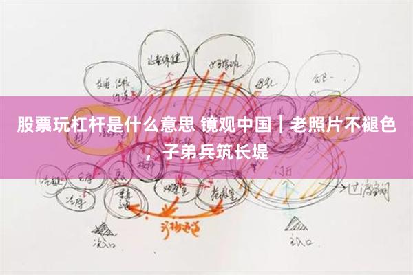 股票玩杠杆是什么意思 镜观中国｜老照片不褪色，子弟兵筑长堤
