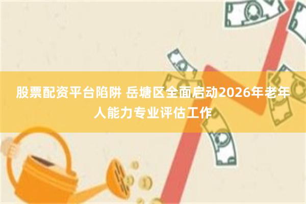 股票配资平台陷阱 岳塘区全面启动2026年老年人能力专业评估工作