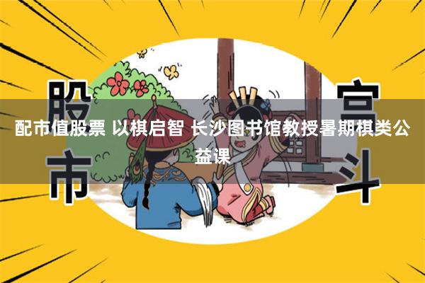 配市值股票 以棋启智 长沙图书馆教授暑期棋类公益课
