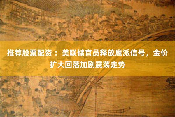 推荐股票配资 ：美联储官员释放鹰派信号，金价扩大回落加剧震荡走势