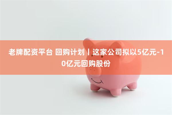 老牌配资平台 回购计划丨这家公司拟以5亿元-10亿元回购股份