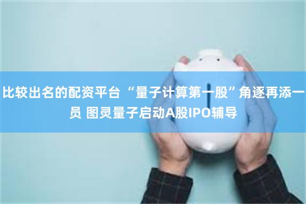 比较出名的配资平台 “量子计算第一股”角逐再添一员 图灵量子启动A股IPO辅导