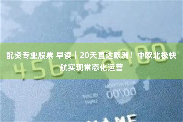 配资专业股票 早读｜20天直达欧洲！中欧北极快航实现常态化运营