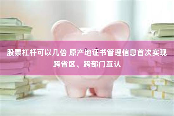 股票杠杆可以几倍 原产地证书管理信息首次实现跨省区、跨部门互认