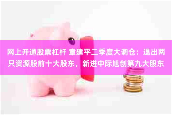 网上开通股票杠杆 章建平二季度大调仓：退出两只资源股前十大股东，新进中际旭创第九大股东