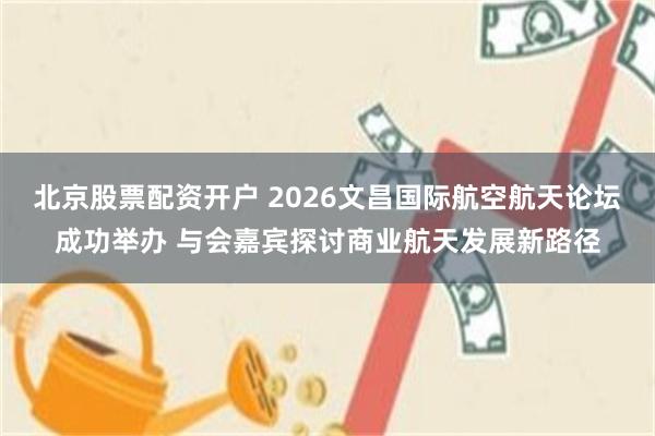 北京股票配资开户 2026文昌国际航空航天论坛成功举办 与会嘉宾探讨商业航天发展新路径