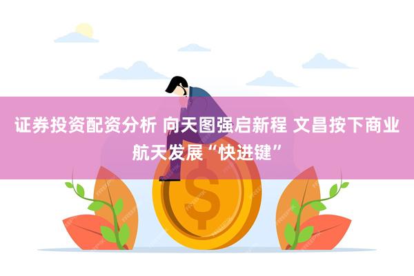 证券投资配资分析 向天图强启新程 文昌按下商业航天发展“快进键”