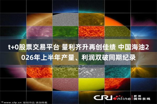 t+0股票交易平台 量利齐升再创佳绩 中国海油2026年上半年产量、利润双破同期纪录