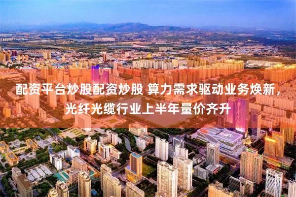 配资平台炒股配资炒股 算力需求驱动业务焕新，光纤光缆行业上半年量价齐升