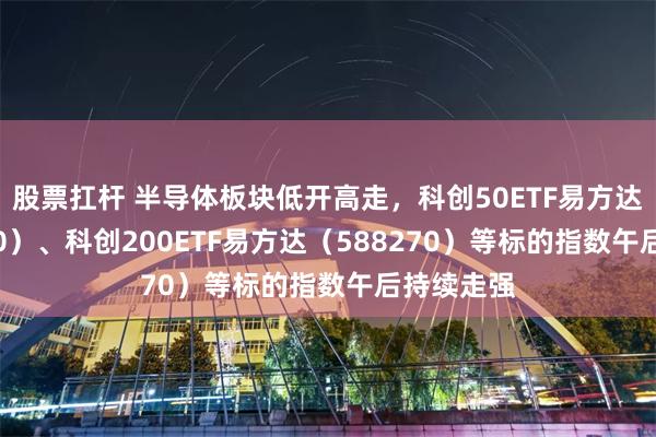 股票扛杆 半导体板块低开高走，科创50ETF易方达（588080）、科创200ETF易方达（588270）等标的指数午后持续走强