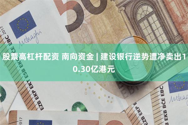股票高杠杆配资 南向资金 | 建设银行逆势遭净卖出10.30亿港元