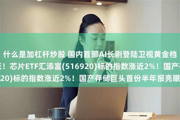 什么是加杠杆炒股 国内首部AI长剧登陆卫视黄金档！算力需求边界再扩张！芯片ETF汇添富(516920)标的指数涨近2%！国产存储巨头首份半年报亮眼