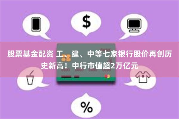 股票基金配资 工、建、中等七家银行股价再创历史新高!中行市值超2万亿元
