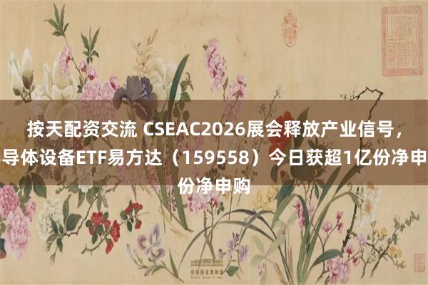按天配资交流 CSEAC2026展会释放产业信号，半导体设备ETF易方达（159558）今日获超1亿份净申购