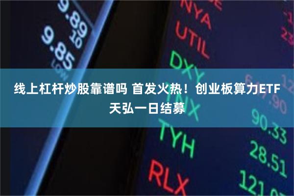 线上杠杆炒股靠谱吗 首发火热！创业板算力ETF天弘一日结募