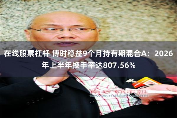 在线股票杠杆 博时稳益9个月持有期混合A：2026年上半年换手率达807.56%