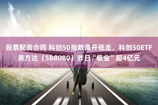 股票配资合同 科创50指数高开低走，科创50ETF易方达（588080）昨日“吸金”超4亿元