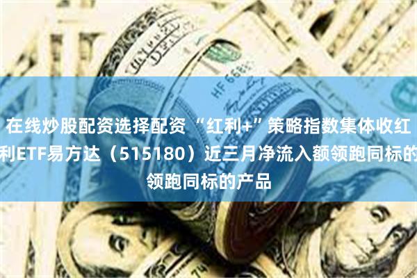 在线炒股配资选择配资 “红利+”策略指数集体收红，红利ETF易方达（515180）近三月净流入额领跑同标的产品