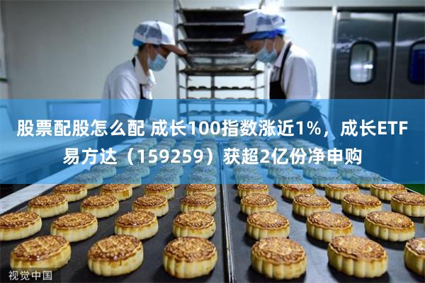 股票配股怎么配 成长100指数涨近1%，成长ETF易方达（159259）获超2亿份净申购