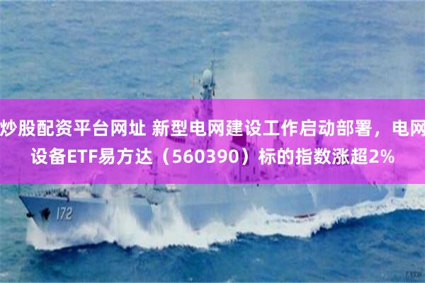 炒股配资平台网址 新型电网建设工作启动部署，电网设备ETF易方达（560390）标的指数涨超2%