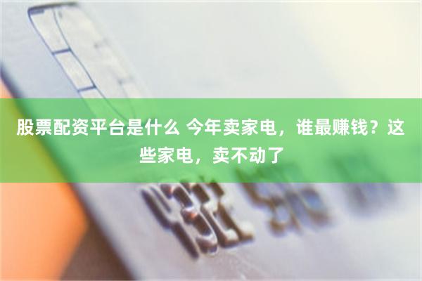股票配资平台是什么 今年卖家电，谁最赚钱？这些家电，卖不动了