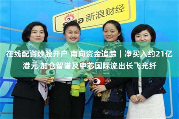 在线配资炒股开户 南向资金追踪｜净买入约21亿港元 加仓智谱及中芯国际流出长飞光纤