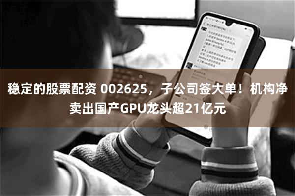 稳定的股票配资 002625，子公司签大单！机构净卖出国产GPU龙头超21亿元