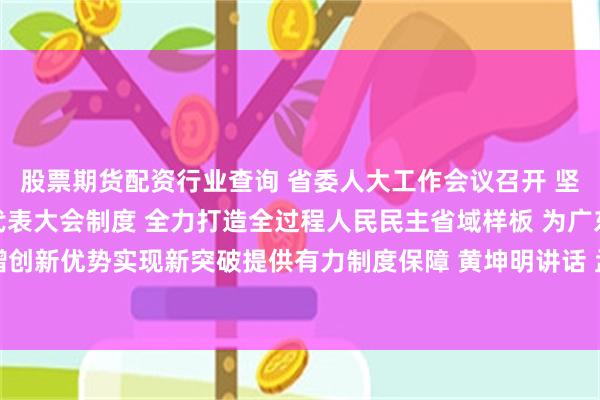 股票期货配资行业查询 省委人大工作会议召开 坚持好完善好运行好人民代表大会制度 全力打造全过程人民民主省域样板 为广东增创新优势实现新突破提供有力制度保障 黄坤明讲话 孟凡利主持 黄楚平林克庆出席