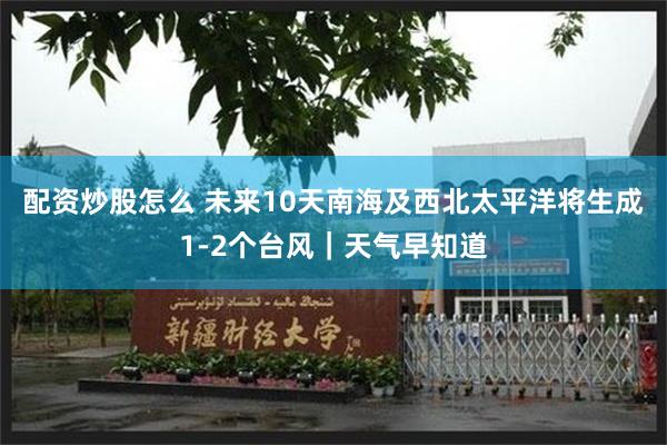 配资炒股怎么 未来10天南海及西北太平洋将生成1-2个台风｜天气早知道