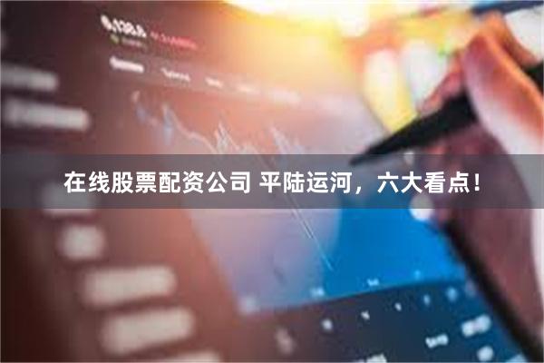 在线股票配资公司 平陆运河，六大看点！