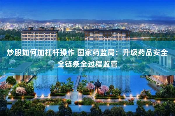 炒股如何加杠杆操作 国家药监局：升级药品安全全链条全过程监管