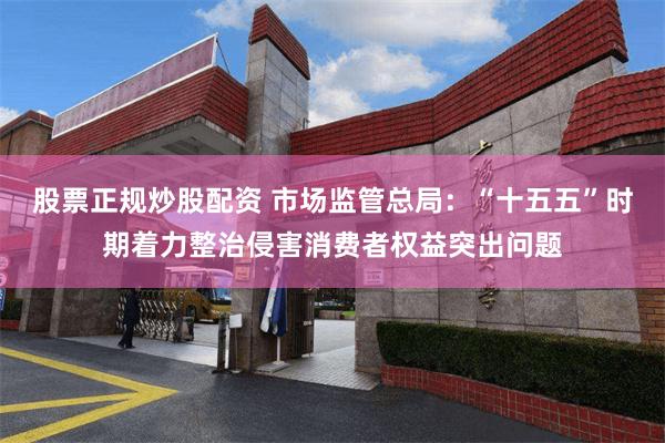 股票正规炒股配资 市场监管总局：“十五五”时期着力整治侵害消费者权益突出问题