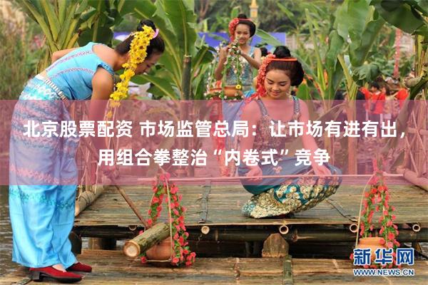 北京股票配资 市场监管总局：让市场有进有出，用组合拳整治“内卷式”竞争