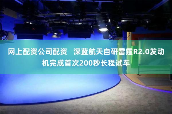 网上配资公司配资   深蓝航天自研雷霆R2.0发动机完成首次200秒长程试车