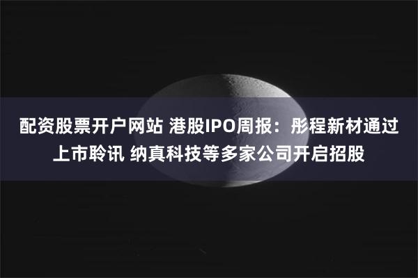 配资股票开户网站 港股IPO周报：彤程新材通过上市聆讯 纳真科技等多家公司开启招股