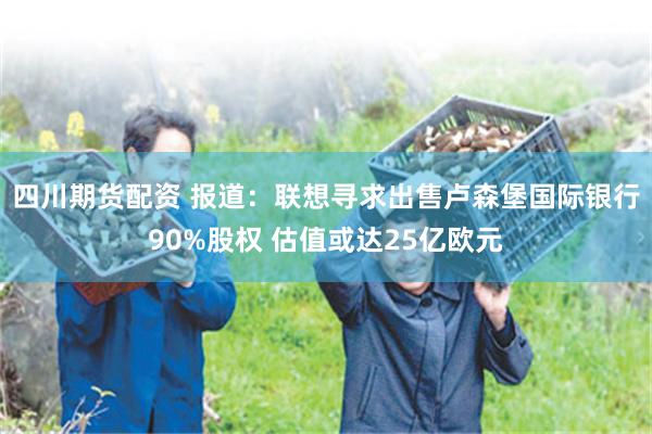 四川期货配资 报道：联想寻求出售卢森堡国际银行90%股权 估值或达25亿欧元