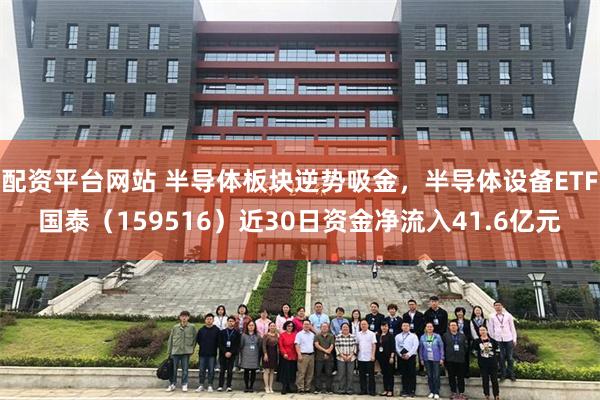 配资平台网站 半导体板块逆势吸金，半导体设备ETF国泰（159516）近30日资金净流入41.6亿元
