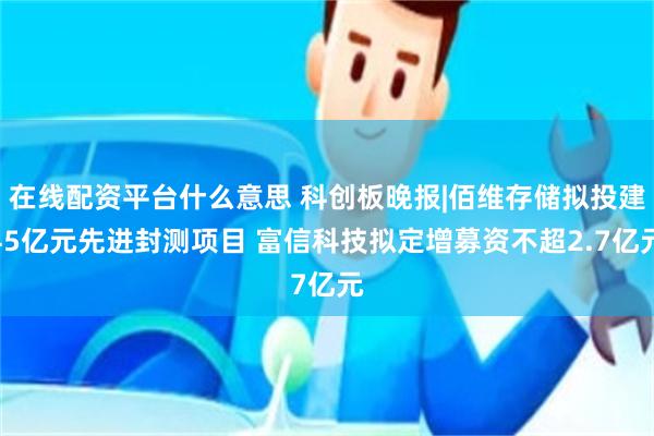 在线配资平台什么意思 科创板晚报|佰维存储拟投建45亿元先进封测项目 富信科技拟定增募资不超2.7亿元