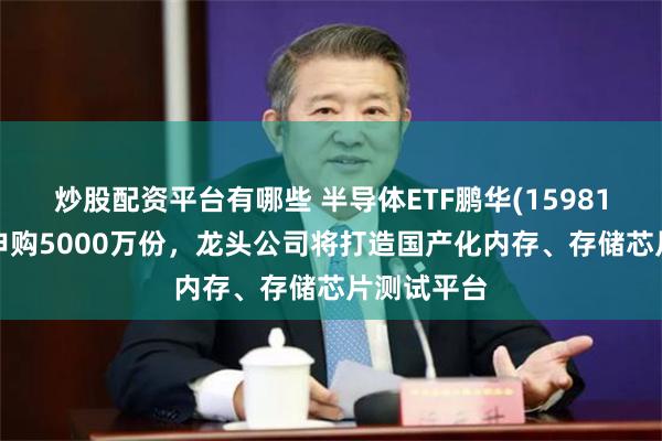炒股配资平台有哪些 半导体ETF鹏华(159813)盘中净申购5000万份，龙头公司将打造国产化内存、存储芯片测试平台
