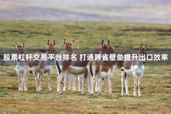 股票杠杆交易平台排名 打通跨省壁垒提升出口效率