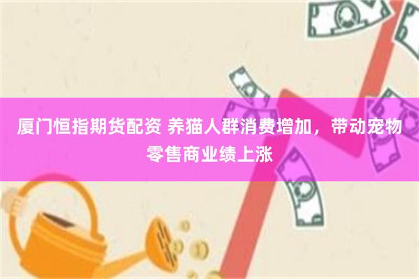厦门恒指期货配资 养猫人群消费增加，带动宠物零售商业绩上涨